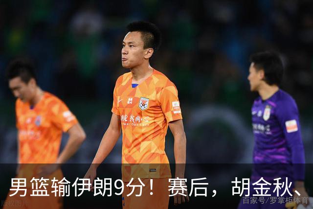男篮输伊朗9分！赛后，胡金秋、郭士强、廖三宁说了啥？